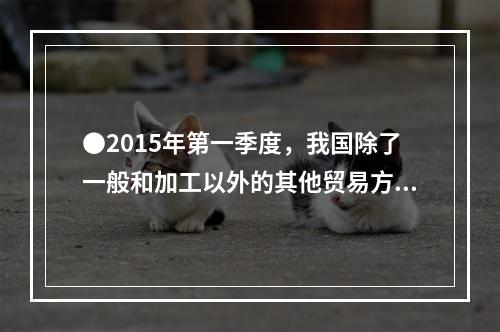 ●2015年第一季度，我国除了一般和加工以外的其他贸易方式出