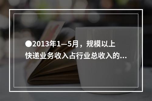 ●2013年1—5月，规模以上快递业务收入占行业总收入的比重