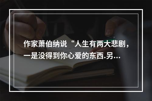 作家萧伯纳说“人生有两大悲剧，一是没得到你心爱的东西.另一是