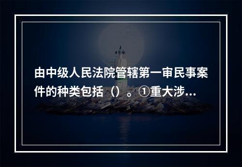 由中级人民法院管辖第一审民事案件的种类包括（）。①重大涉外案