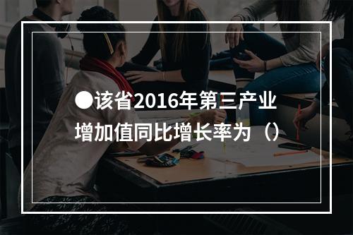 ●该省2016年第三产业增加值同比增长率为（）