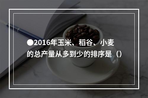 ●2016年玉米、稻谷、小麦的总产量从多到少的排序是（）