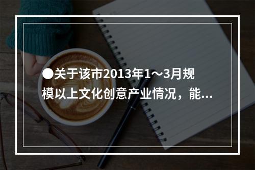 ●关于该市2013年1～3月规模以上文化创意产业情况，能够从