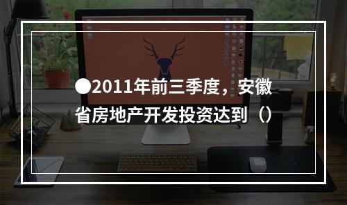 ●2011年前三季度，安徽省房地产开发投资达到（）