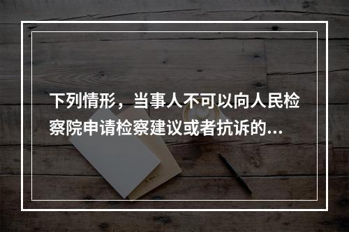 下列情形，当事人不可以向人民检察院申请检察建议或者抗诉的是（