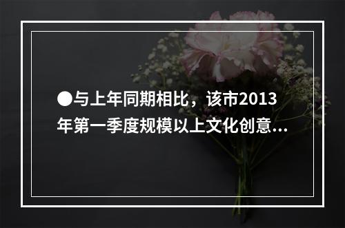 ●与上年同期相比，该市2013年第一季度规模以上文化创意产业