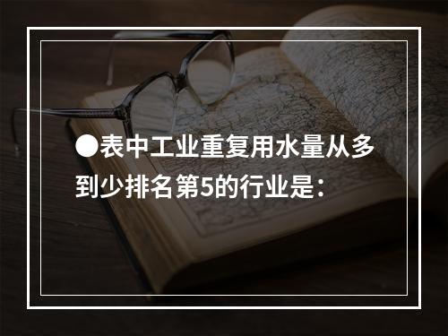 ●表中工业重复用水量从多到少排名第5的行业是：