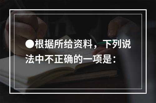 ●根据所给资料，下列说法中不正确的一项是：