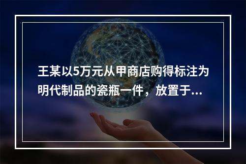 王某以5万元从甲商店购得标注为明代制品的瓷瓶一件，放置于家中