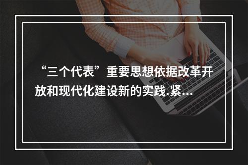 “三个代表”重要思想依据改革开放和现代化建设新的实践.紧紧把