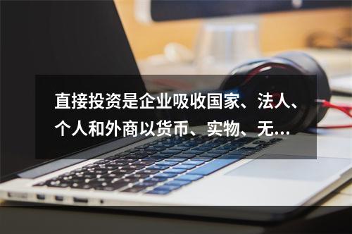 直接投资是企业吸收国家、法人、个人和外商以货币、实物、无形资