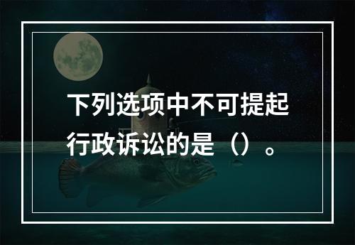 下列选项中不可提起行政诉讼的是（）。