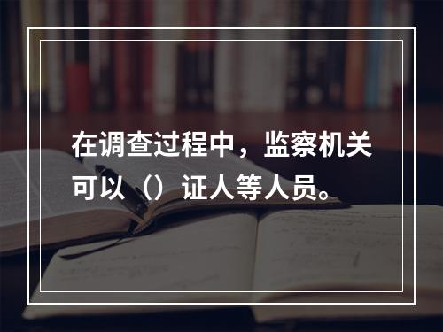 在调查过程中，监察机关可以（）证人等人员。