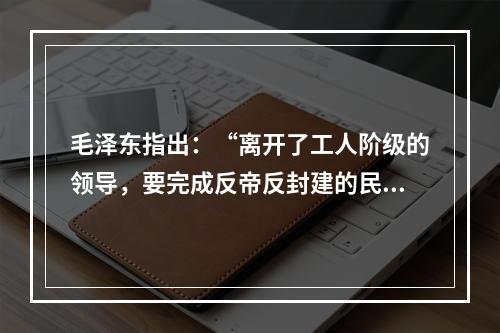 毛泽东指出：“离开了工人阶级的领导，要完成反帝反封建的民主革