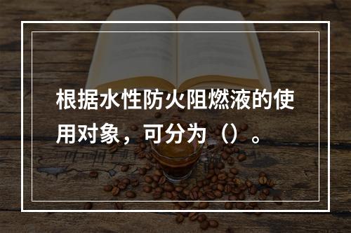 根据水性防火阻燃液的使用对象，可分为（）。