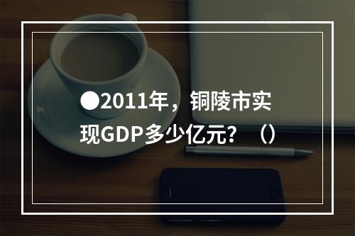 ●2011年，铜陵市实现GDP多少亿元？（）