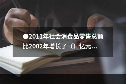 ●2011年社会消费品零售总额比2002年增长了（）亿元。