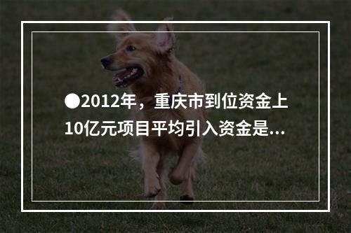 ●2012年，重庆市到位资金上10亿元项目平均引入资金是项目