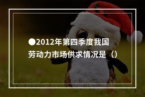 ●2012年第四季度我国劳动力市场供求情况是（）