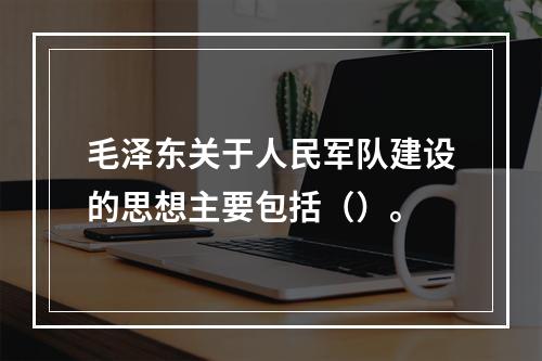 毛泽东关于人民军队建设的思想主要包括（）。