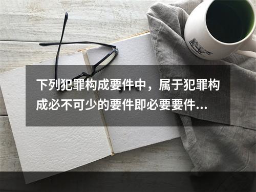 下列犯罪构成要件中，属于犯罪构成必不可少的要件即必要要件的是