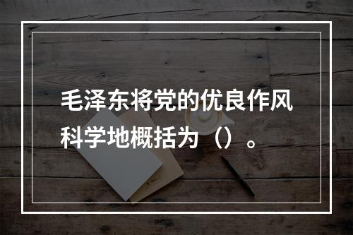 毛泽东将党的优良作风科学地概括为（）。