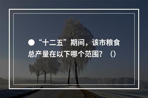 ●“十二五”期间，该市粮食总产量在以下哪个范围？（）