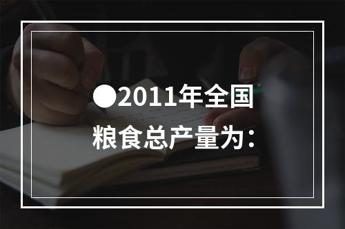 ●2011年全国粮食总产量为：