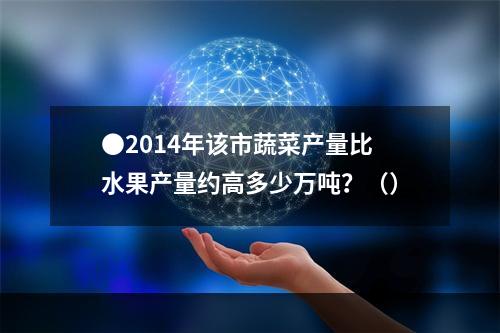 ●2014年该市蔬菜产量比水果产量约高多少万吨？（）