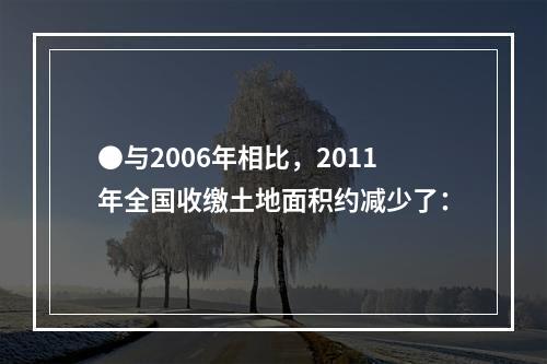 ●与2006年相比，2011年全国收缴土地面积约减少了：