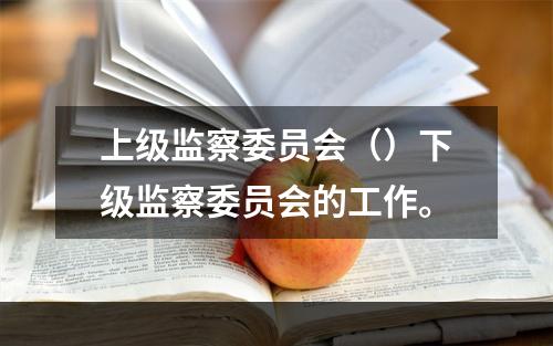 上级监察委员会（）下级监察委员会的工作。