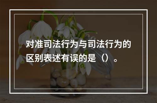 对准司法行为与司法行为的区别表述有误的是（）。