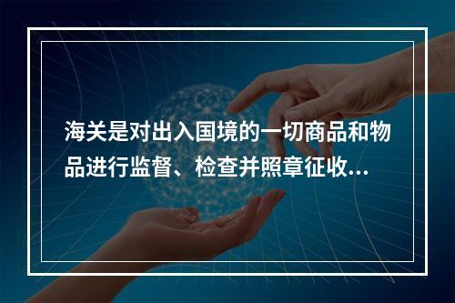 海关是对出入国境的一切商品和物品进行监督、检查并照章征收关税