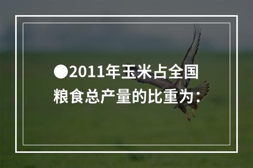 ●2011年玉米占全国粮食总产量的比重为：