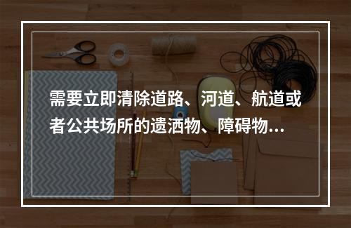 需要立即清除道路、河道、航道或者公共场所的遗洒物、障碍物或者