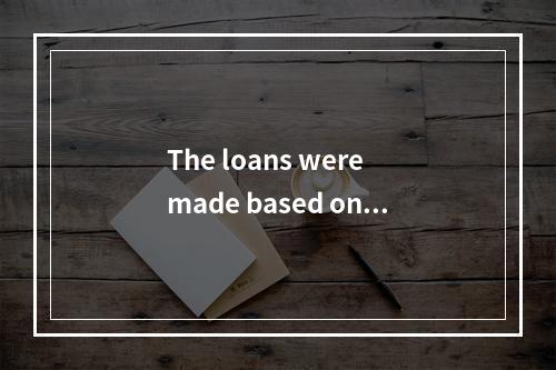 The loans were made based on f