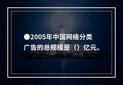 ●2005年中国网络分类广告的总规模是（）亿元。