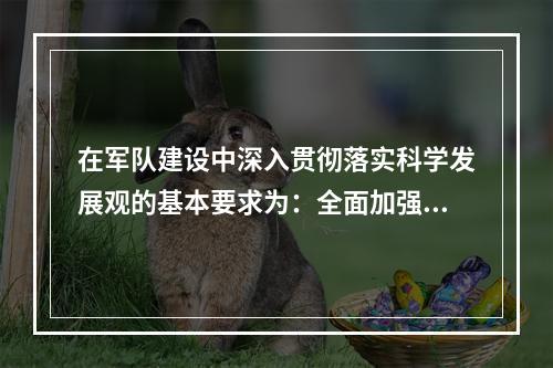 在军队建设中深入贯彻落实科学发展观的基本要求为：全面加强、协