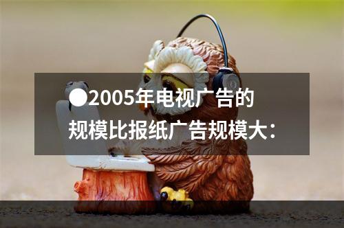 ●2005年电视广告的规模比报纸广告规模大：