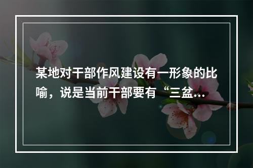 某地对干部作风建设有一形象的比喻，说是当前干部要有“三盆水”