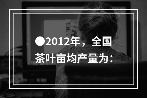 ●2012年，全国茶叶亩均产量为：