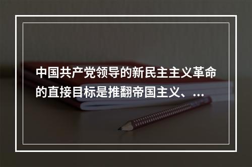 中国共产党领导的新民主主义革命的直接目标是推翻帝国主义、封建