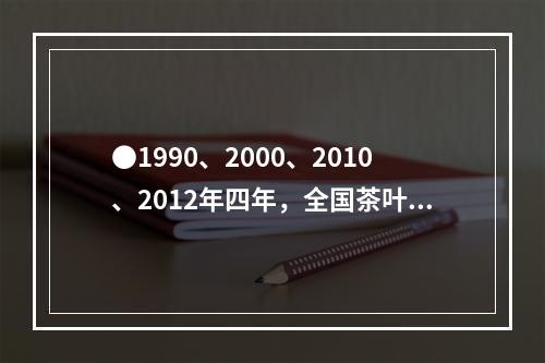 ●1990、2000、2010、2012年四年，全国茶叶生产