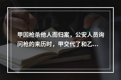 甲因枪杀他人而归案，公安人员询问枪的来历时，甲交代了和乙共同