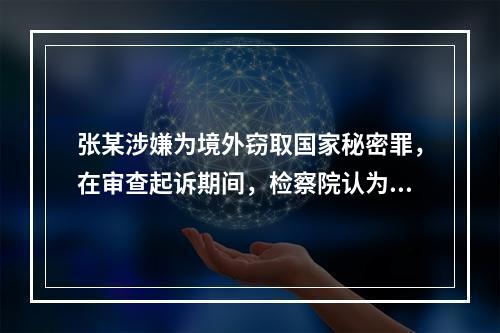 张某涉嫌为境外窃取国家秘密罪，在审查起诉期间，检察院认为需要