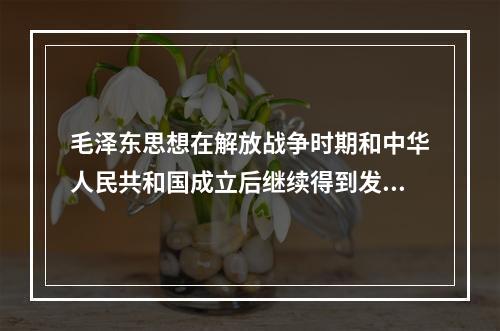 毛泽东思想在解放战争时期和中华人民共和国成立后继续得到发展，