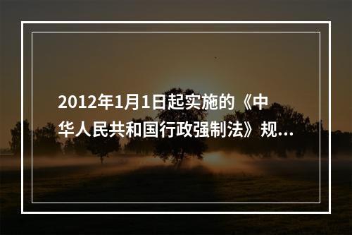 2012年1月1日起实施的《中华人民共和国行政强制法》规定，