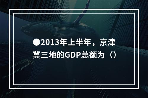 ●2013年上半年，京津冀三地的GDP总额为（）