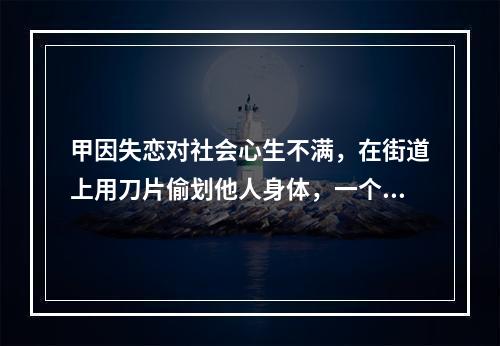 甲因失恋对社会心生不满，在街道上用刀片偷划他人身体，一个月内