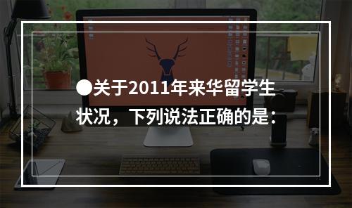 ●关于2011年来华留学生状况，下列说法正确的是：